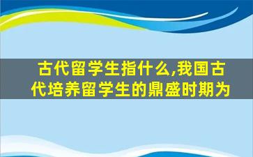 古代留学生指什么,我国古代培养留学生的鼎盛时期为