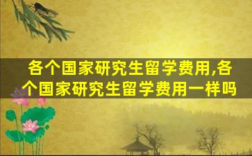 各个国家研究生留学费用,各个国家研究生留学费用一样吗