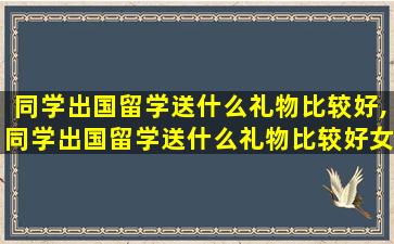 同学出国留学送什么礼物比较好,同学出国留学送什么礼物比较好女生