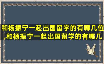 和杨振宁一起出国留学的有哪几位,和杨振宁一起出国留学的有哪几位