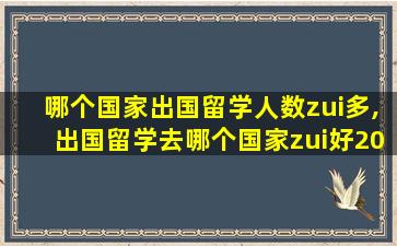 哪个国家出国留学人数zui
多,出国留学去哪个国家zui
好2021