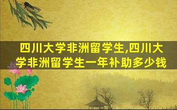 四川大学非洲留学生,四川大学非洲留学生一年补助多少钱