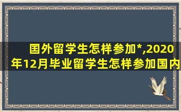 囯外留学生怎样参加*
,2020年12月毕业留学生怎样参加国内*
