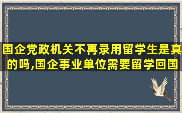 国企党政机关不再录用留学生是真的吗,国企事业单位需要留学回国证明吗