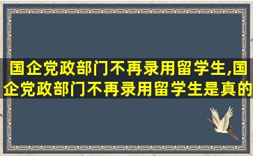 国企党政部门不再录用留学生,国企党政部门不再录用留学生是真的吗