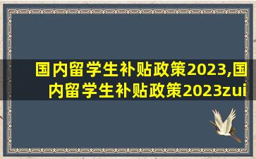 国内留学生补贴政策2023,国内留学生补贴政策2023zui
新