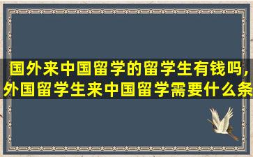 国外来中国留学的留学生有钱吗,外国留学生来中国留学需要什么条件