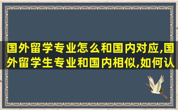 国外留学专业怎么和国内对应,国外留学生专业和国内相似,如何认证