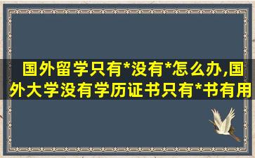 国外留学只有*
没有*
怎么办,国外大学没有学历证书只有*
书有用吗