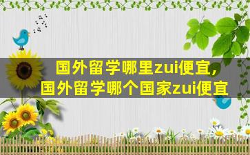 国外留学哪里zui
便宜,国外留学哪个国家zui
便宜