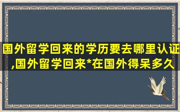 国外留学回来的学历要去哪里认证,国外留学回来*
在国外得呆多久