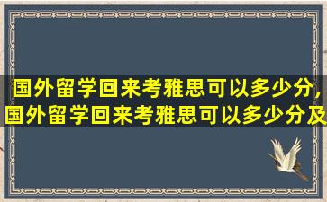 国外留学回来考雅思可以多少分,国外留学回来考雅思可以多少分及格