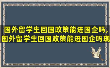 国外留学生回国政策能进国企吗,国外留学生回国政策能进国企吗现在