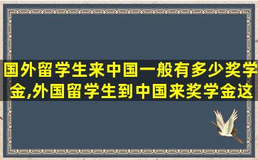 国外留学生来中国一般有多少奖学金,外国留学生到中国来奖学金这么高怎么看待