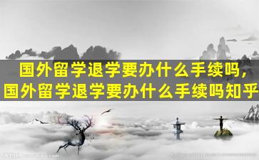 国外留学退学要办什么手续吗,国外留学退学要办什么手续吗知乎