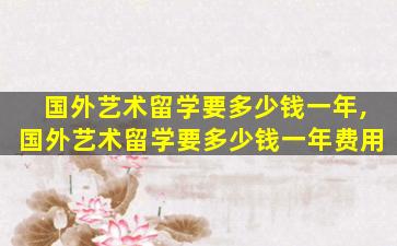 国外艺术留学要多少钱一年,国外艺术留学要多少钱一年费用