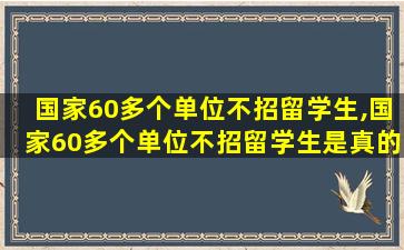 国家60多个单位不招留学生,国家60多个单位不招留学生是真的吗