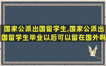 国家公派出国留学生,国家公派出国留学生毕业以后可以留在国外吗