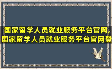 国家留学人员就业服务平台官网,国家留学人员就业服务平台官网登录