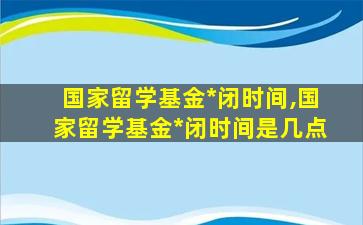 国家留学基金*
闭时间,国家留学基金*
闭时间是几点