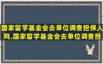 国家留学基金会去单位调查担保人吗,国家留学基金会去单位调查担保人吗安全吗