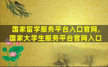 国家留学服务平台入口官网,国家大学生服务平台官网入口