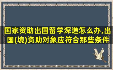 国家资助出国留学深造怎么办,出国(境)资助对象应符合那些条件