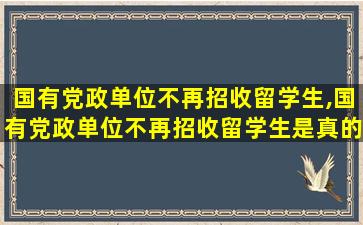 国有党政单位不再招收留学生,国有党政单位不再招收留学生是真的吗