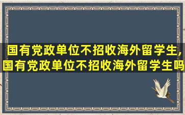 国有党政单位不招收海外留学生,国有党政单位不招收海外留学生吗