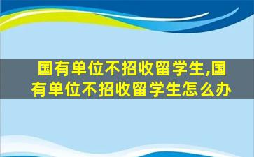 国有单位不招收留学生,国有单位不招收留学生怎么办