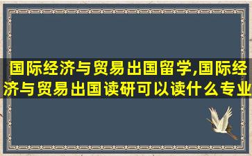 国际经济与贸易出国留学,国际经济与贸易出国读研可以读什么专业