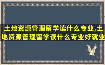 土地资源管理留学读什么专业,土地资源管理留学读什么专业好就业