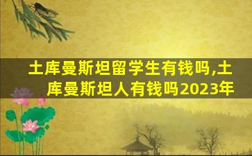 土库曼斯坦留学生有钱吗,土库曼斯坦人有钱吗2023年