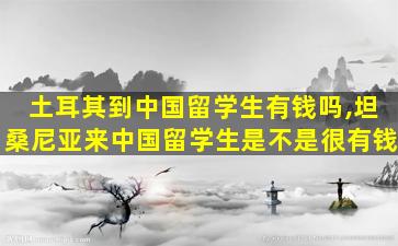 土耳其到中国留学生有钱吗,坦桑尼亚来中国留学生是不是很有钱