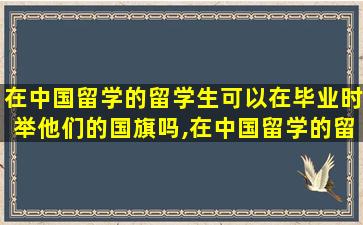 在中国留学的留学生可以在毕业时举他们的国旗吗,在中国留学的留学生可以在毕业时举他们的国旗吗