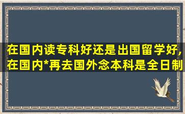 在国内读专科好还是出国留学好,在国内*
再去国外念本科是全日制吗