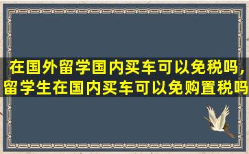 在国外留学国内买车可以免税吗,留学生在国内买车可以免购置税吗