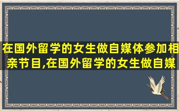 在国外留学的女生做自媒体参加相亲节目,在国外留学的女生做自媒体参加相亲节目怎么样