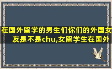 在国外留学的男生们你们的外国女友是不是chu,女留学生在国外容易找对象吗