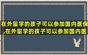 在外留学的孩子可以参加国内医保,在外留学的孩子可以参加国内医保吗