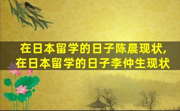 在日本留学的日子陈晨现状,在日本留学的日子李仲生现状