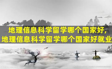 地理信息科学留学哪个国家好,地理信息科学留学哪个国家好就业