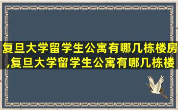 复旦大学留学生公寓有哪几栋楼房,复旦大学留学生公寓有哪几栋楼房呢