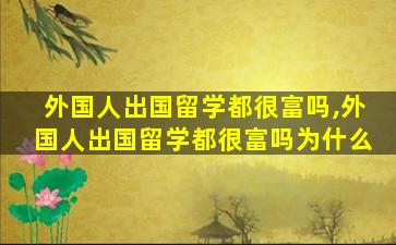 外国人出国留学都很富吗,外国人出国留学都很富吗为什么