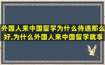 外国人来中国留学为什么待遇那么好,为什么外国人来中国留学就享受各种优待