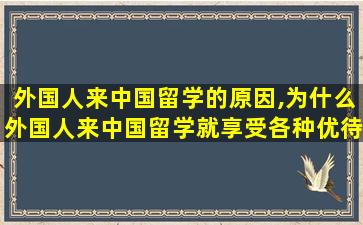 外国人来中国留学的原因,为什么外国人来中国留学就享受各种优待