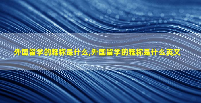 外国留学的雅称是什么,外国留学的雅称是什么英文