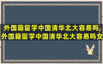 外国籍留学中国清华北大容易吗,外国籍留学中国清华北大容易吗女生