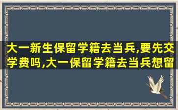 大一新生保留学籍去当兵,要先交学费吗,大一保留学籍去当兵想留在部队了那学籍怎么办