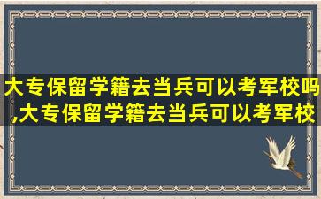 大专保留学籍去当兵可以考军校吗,大专保留学籍去当兵可以考军校吗女生